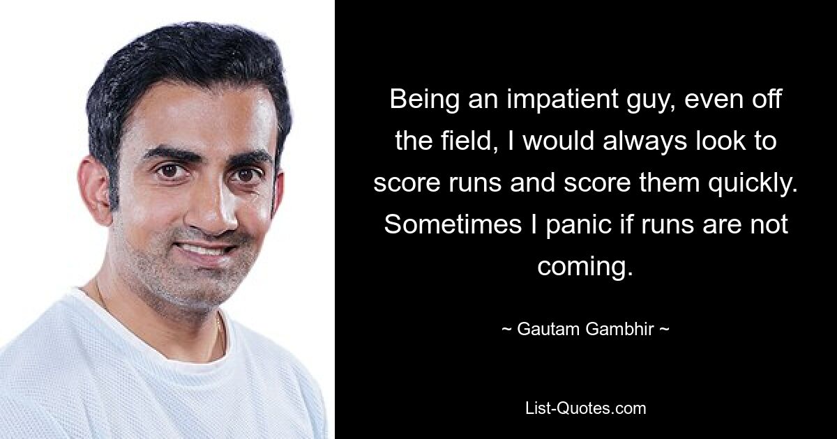 Being an impatient guy, even off the field, I would always look to score runs and score them quickly. Sometimes I panic if runs are not coming. — © Gautam Gambhir