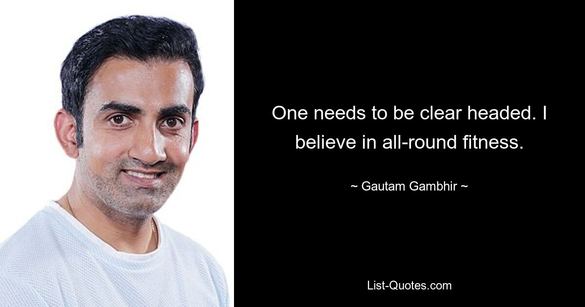 One needs to be clear headed. I believe in all-round fitness. — © Gautam Gambhir