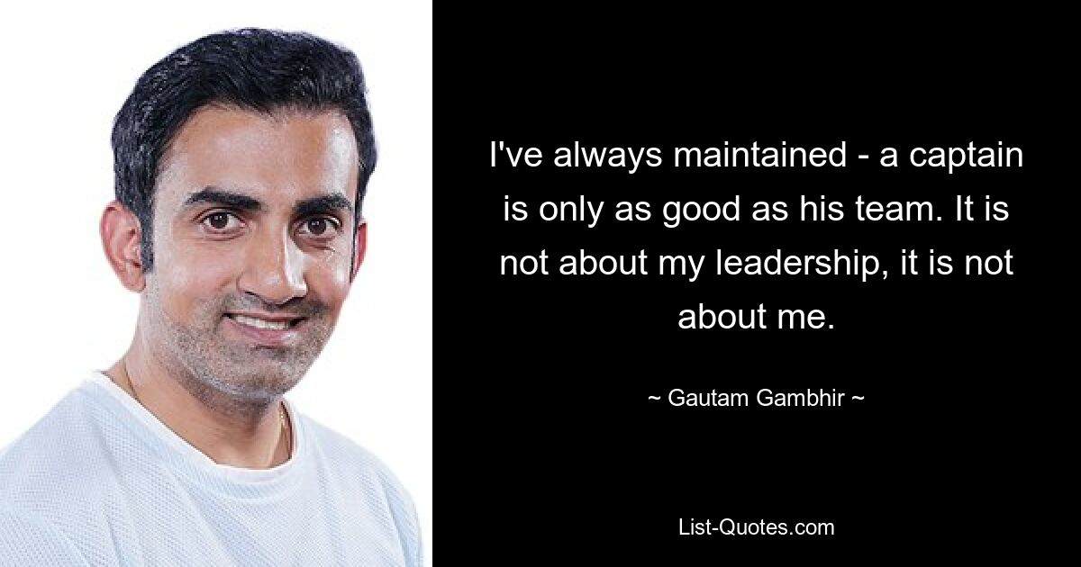 I've always maintained - a captain is only as good as his team. It is not about my leadership, it is not about me. — © Gautam Gambhir