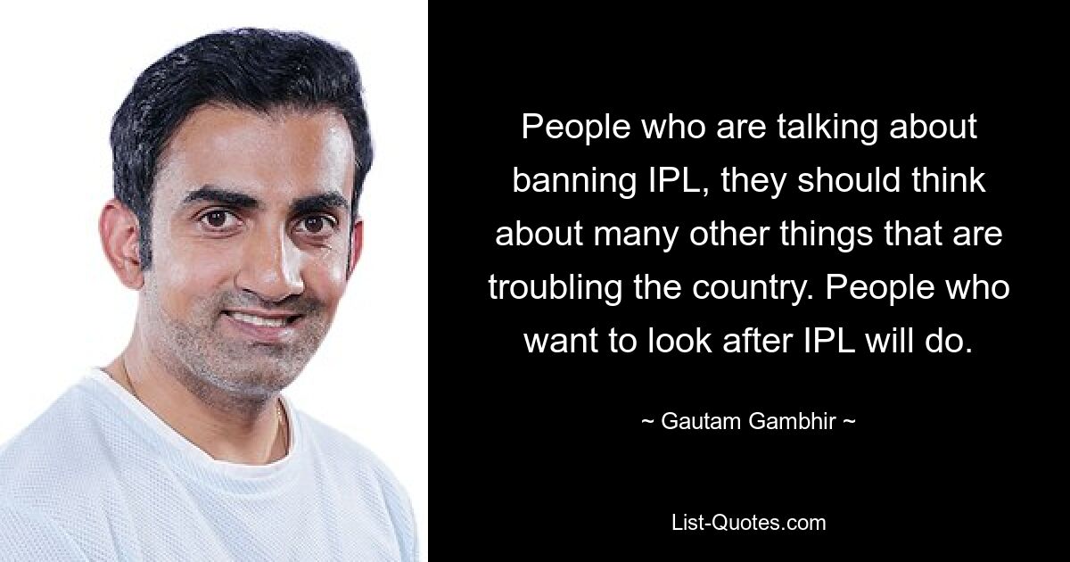 People who are talking about banning IPL, they should think about many other things that are troubling the country. People who want to look after IPL will do. — © Gautam Gambhir