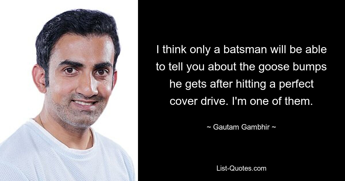 I think only a batsman will be able to tell you about the goose bumps he gets after hitting a perfect cover drive. I'm one of them. — © Gautam Gambhir