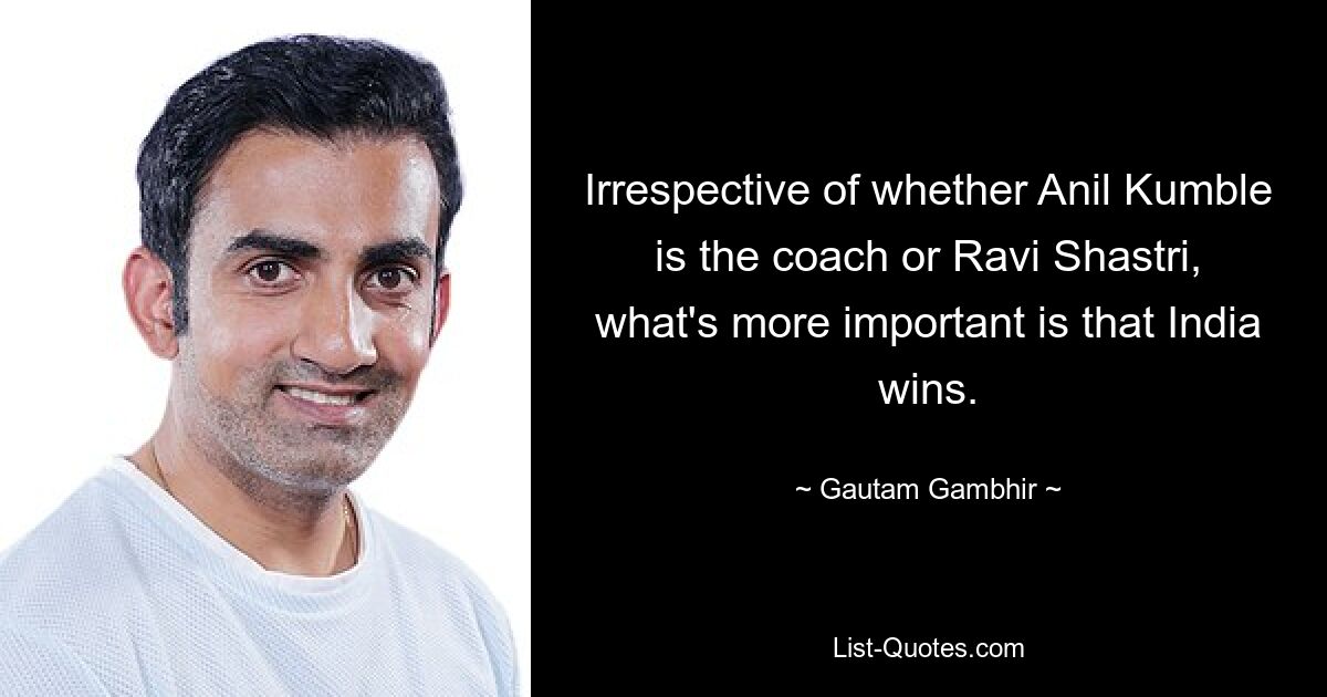 Irrespective of whether Anil Kumble is the coach or Ravi Shastri, what's more important is that India wins. — © Gautam Gambhir