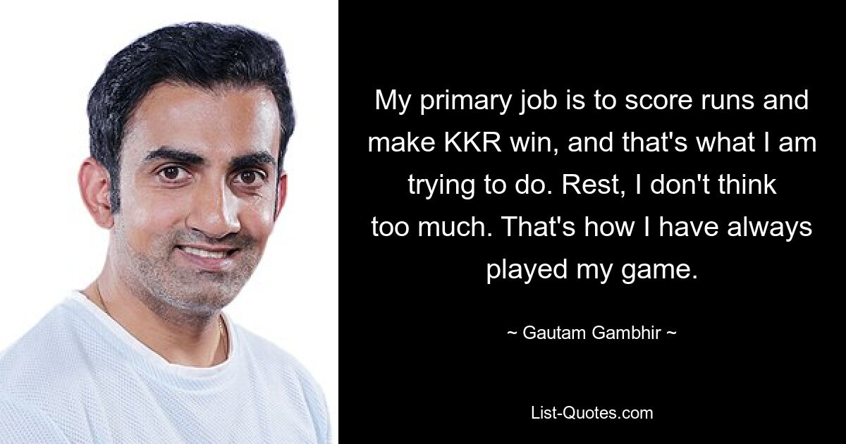 My primary job is to score runs and make KKR win, and that's what I am trying to do. Rest, I don't think too much. That's how I have always played my game. — © Gautam Gambhir