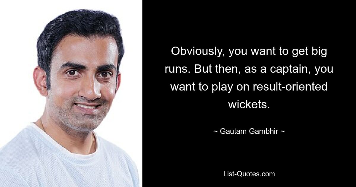 Obviously, you want to get big runs. But then, as a captain, you want to play on result-oriented wickets. — © Gautam Gambhir