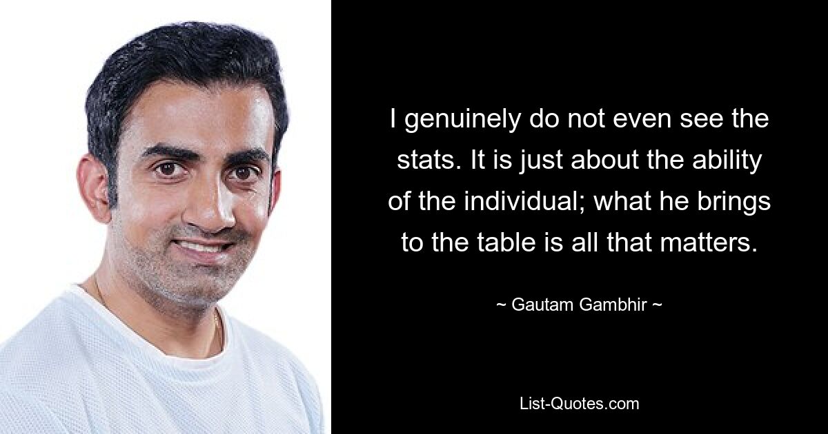 I genuinely do not even see the stats. It is just about the ability of the individual; what he brings to the table is all that matters. — © Gautam Gambhir