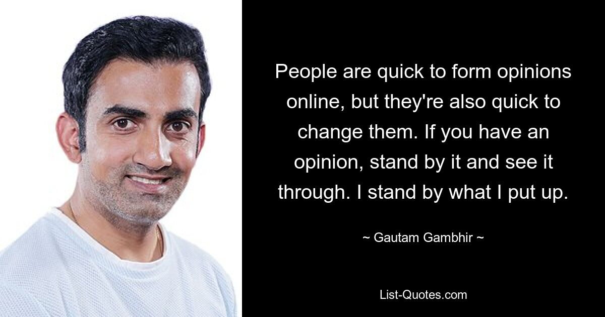 People are quick to form opinions online, but they're also quick to change them. If you have an opinion, stand by it and see it through. I stand by what I put up. — © Gautam Gambhir