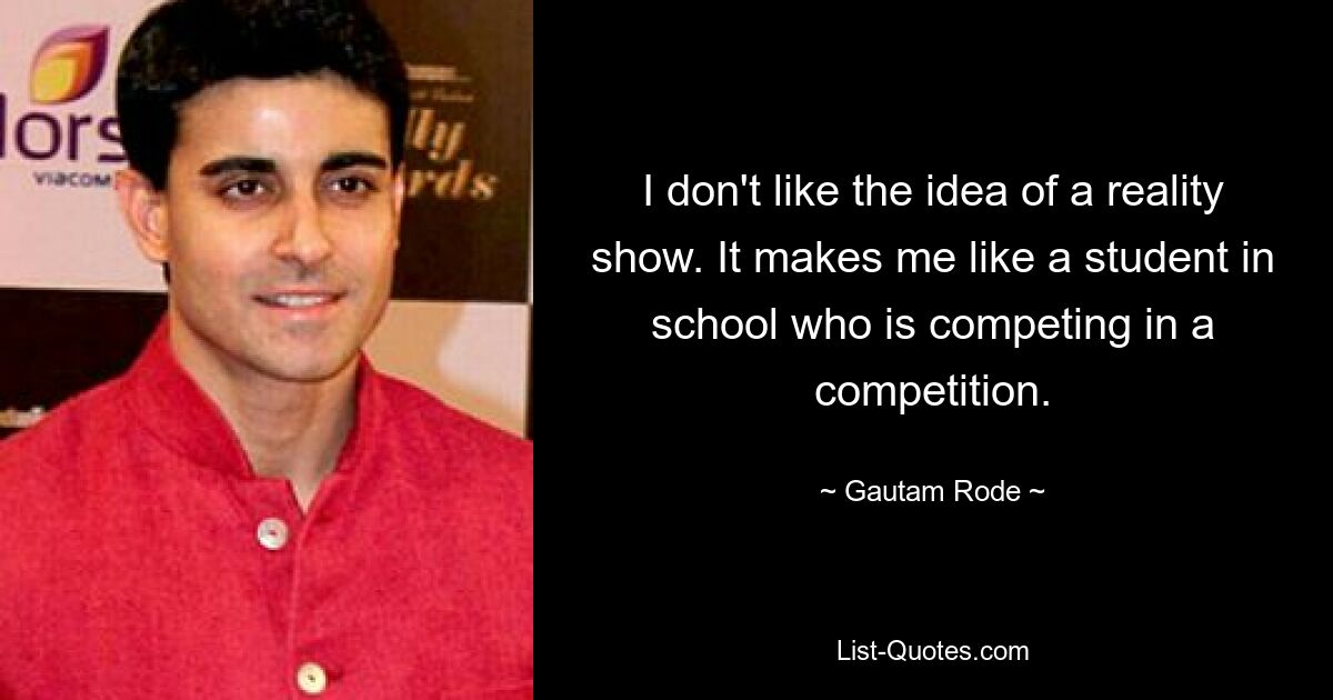 I don't like the idea of a reality show. It makes me like a student in school who is competing in a competition. — © Gautam Rode