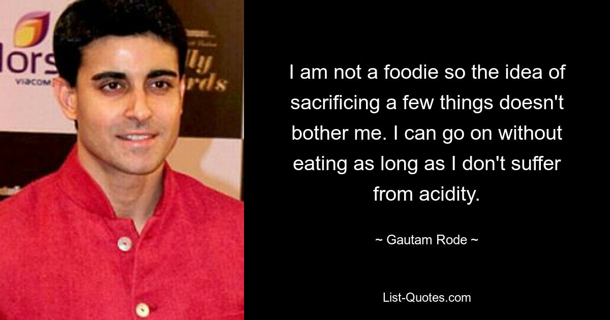 I am not a foodie so the idea of sacrificing a few things doesn't bother me. I can go on without eating as long as I don't suffer from acidity. — © Gautam Rode