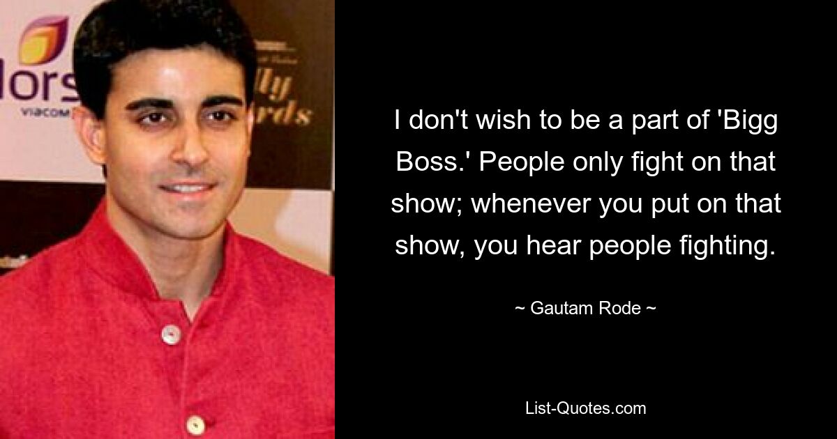 I don't wish to be a part of 'Bigg Boss.' People only fight on that show; whenever you put on that show, you hear people fighting. — © Gautam Rode