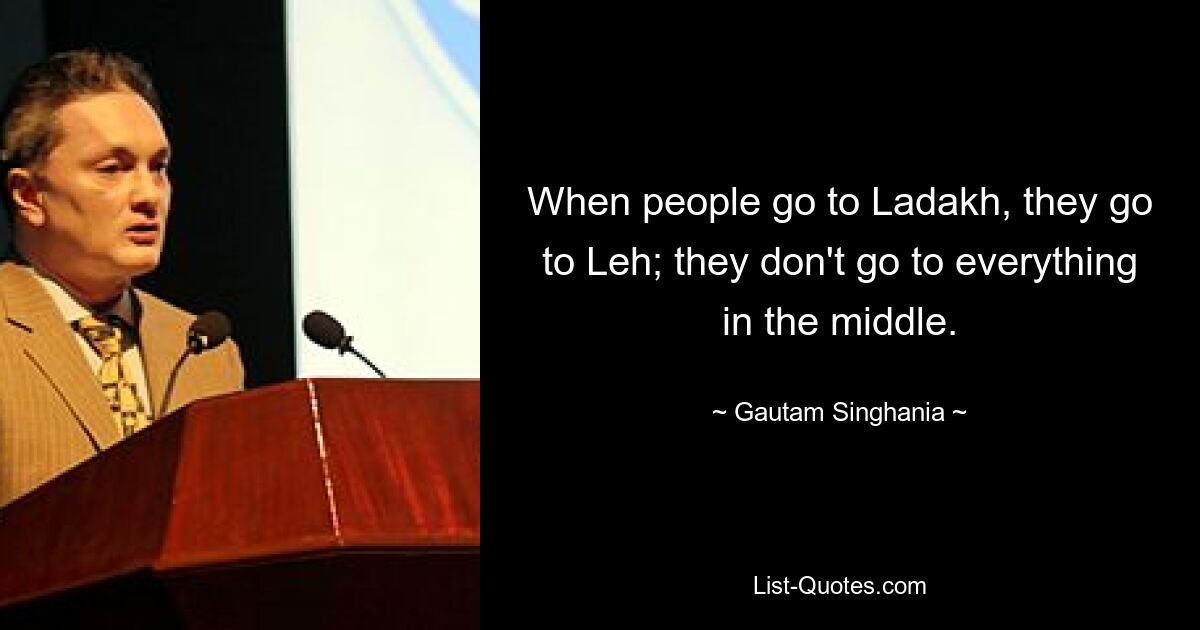 When people go to Ladakh, they go to Leh; they don't go to everything in the middle. — © Gautam Singhania