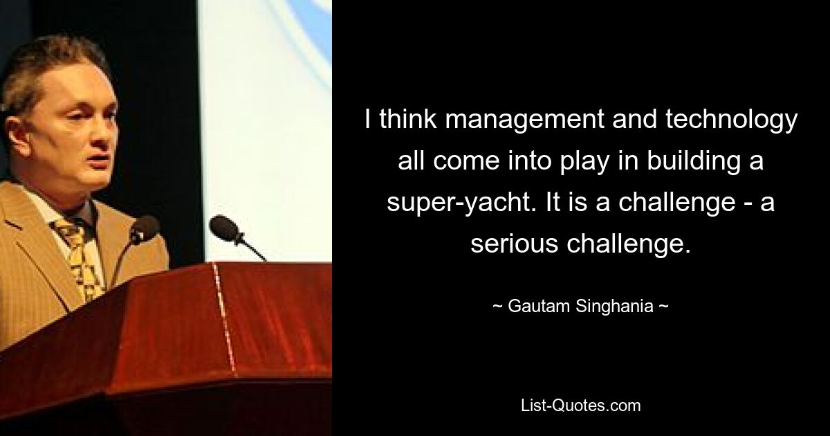 I think management and technology all come into play in building a super-yacht. It is a challenge - a serious challenge. — © Gautam Singhania