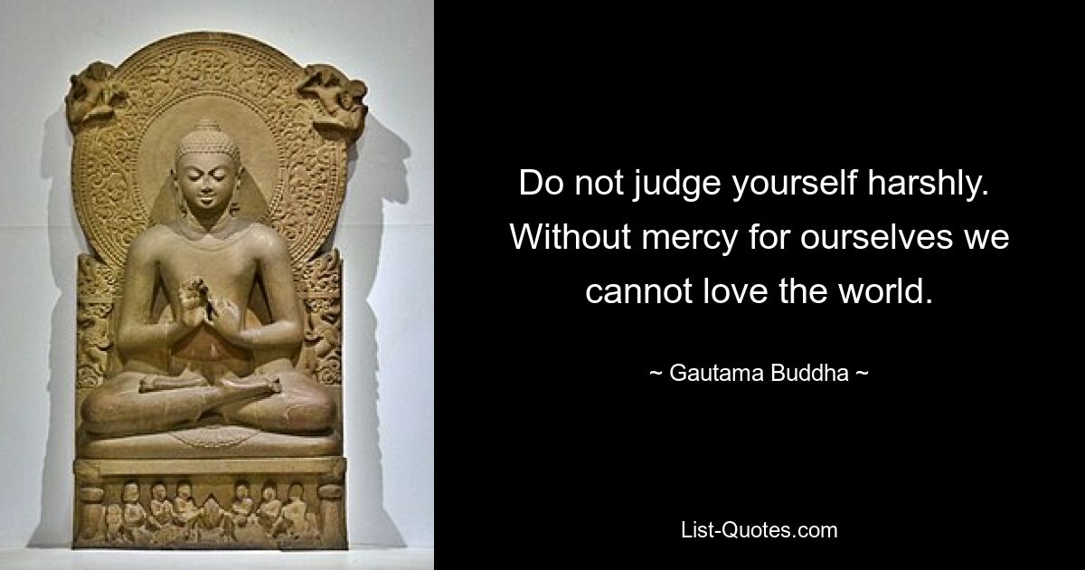 Do not judge yourself harshly.  Without mercy for ourselves we cannot love the world. — © Gautama Buddha