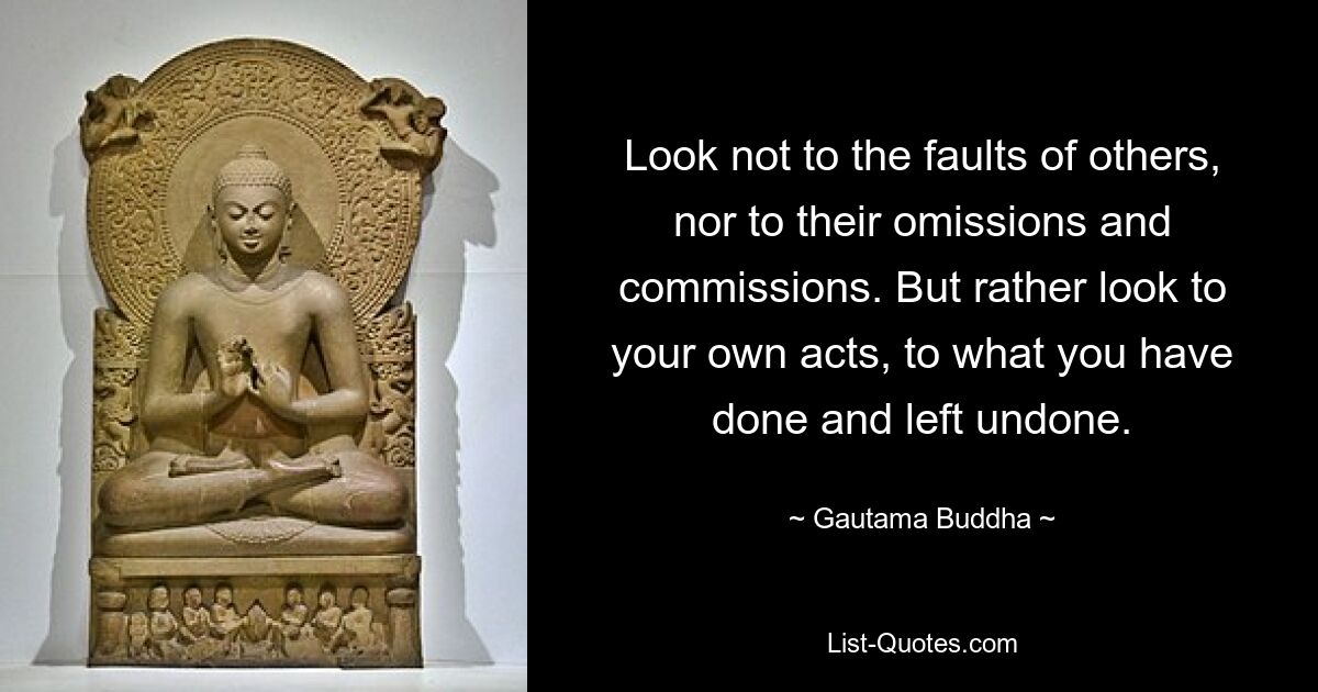 Look not to the faults of others, nor to their omissions and commissions. But rather look to your own acts, to what you have done and left undone. — © Gautama Buddha