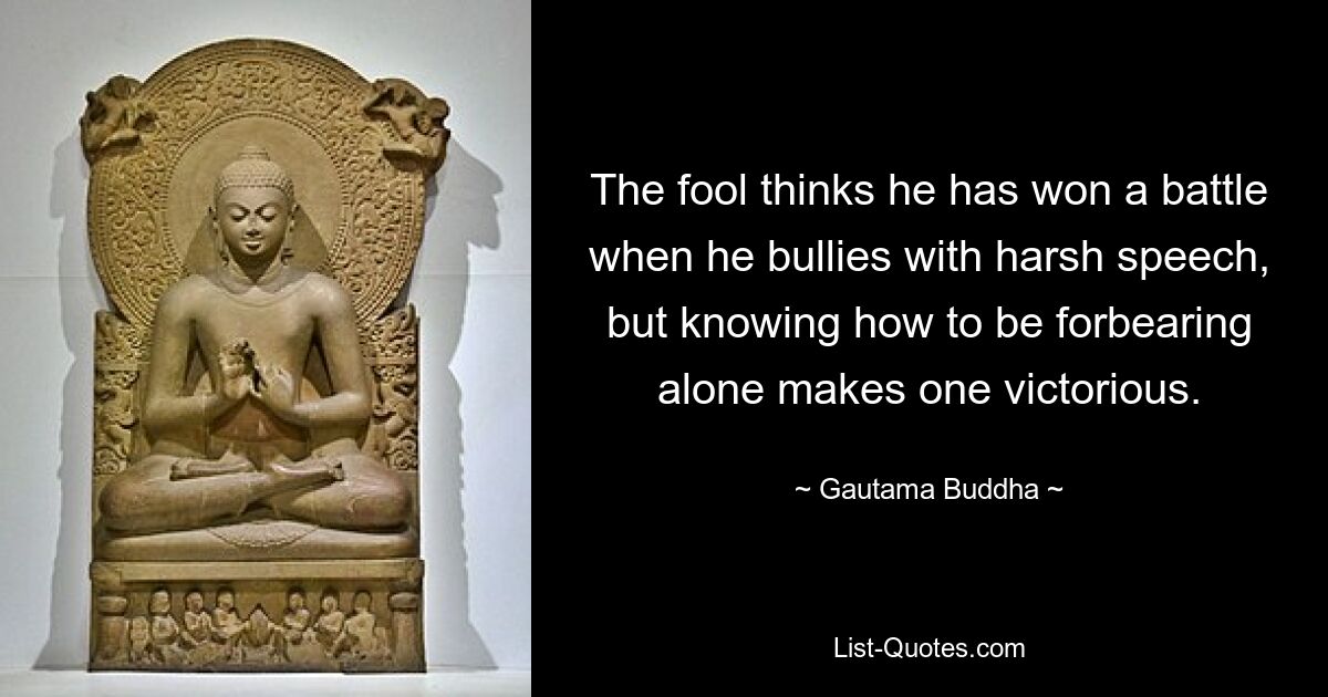 The fool thinks he has won a battle when he bullies with harsh speech, but knowing how to be forbearing alone makes one victorious. — © Gautama Buddha