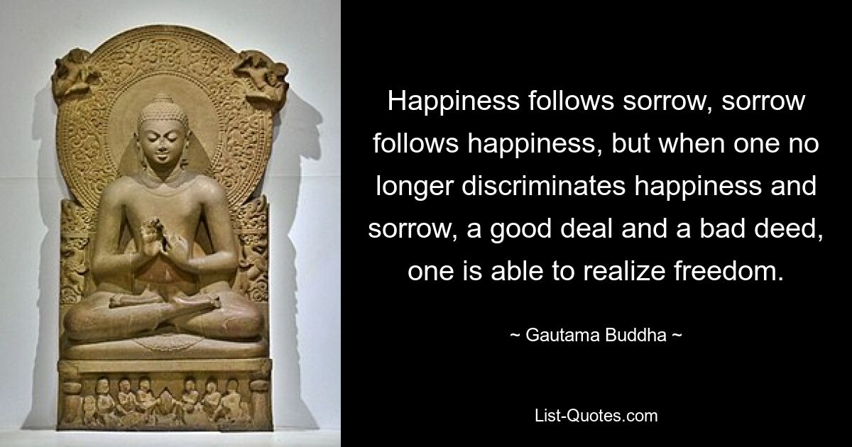 Happiness follows sorrow, sorrow follows happiness, but when one no longer discriminates happiness and sorrow, a good deal and a bad deed, one is able to realize freedom. — © Gautama Buddha