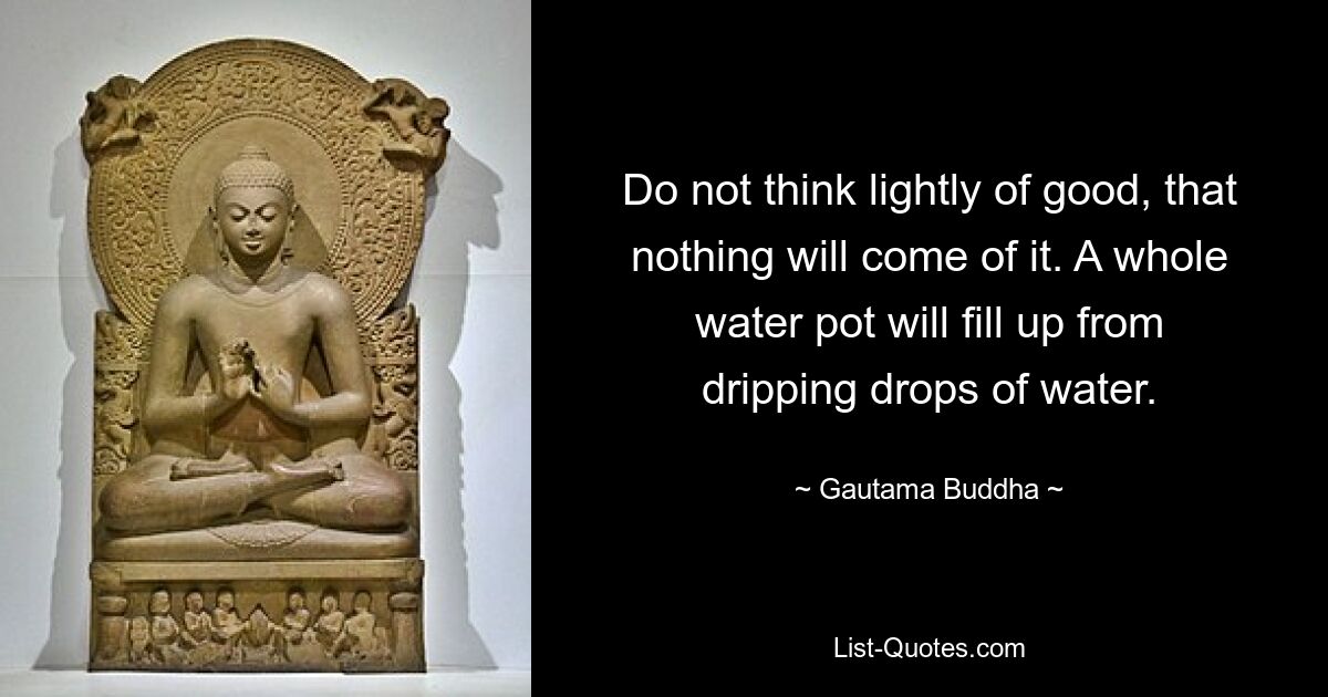 Do not think lightly of good, that nothing will come of it. A whole water pot will fill up from dripping drops of water. — © Gautama Buddha