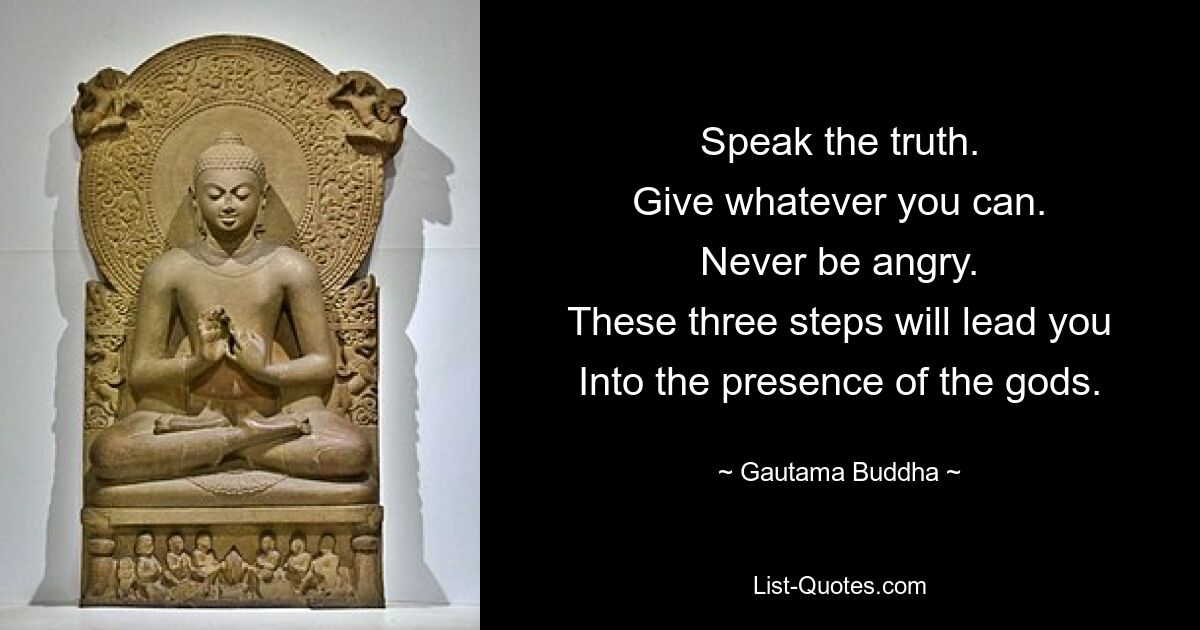 Speak the truth.
Give whatever you can.
Never be angry.
These three steps will lead you
Into the presence of the gods. — © Gautama Buddha