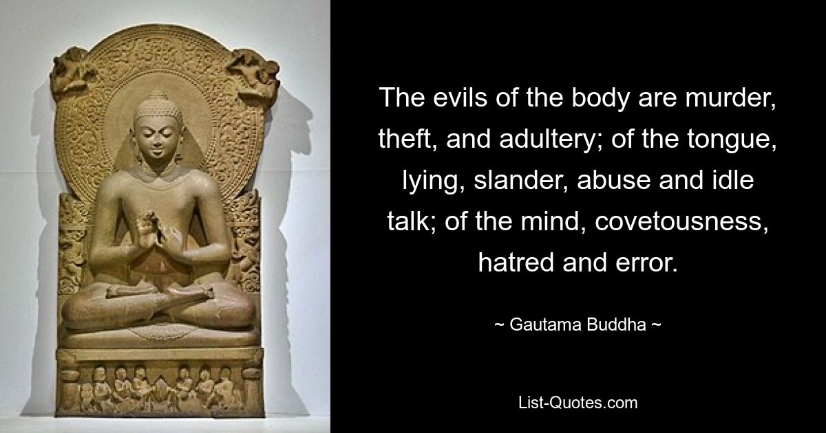 The evils of the body are murder, theft, and adultery; of the tongue, lying, slander, abuse and idle talk; of the mind, covetousness, hatred and error. — © Gautama Buddha