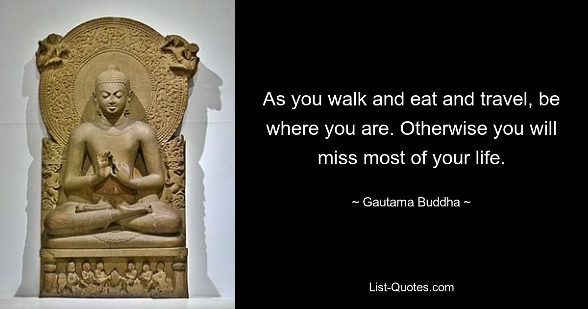 As you walk and eat and travel, be where you are. Otherwise you will miss most of your life. — © Gautama Buddha