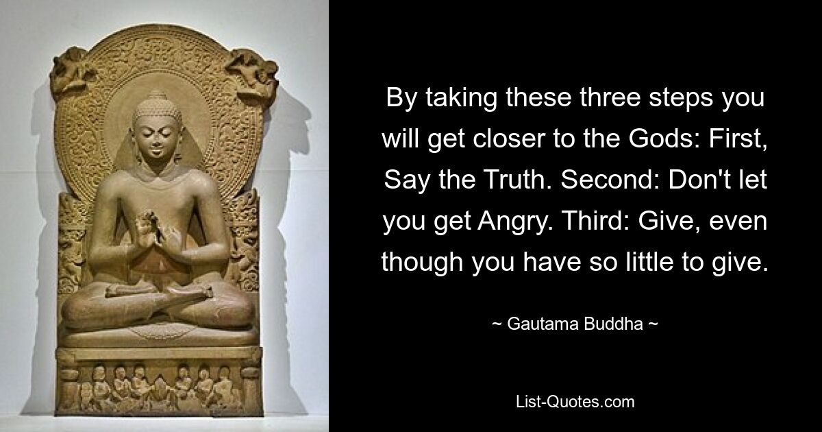 By taking these three steps you will get closer to the Gods: First, Say the Truth. Second: Don't let you get Angry. Third: Give, even though you have so little to give. — © Gautama Buddha