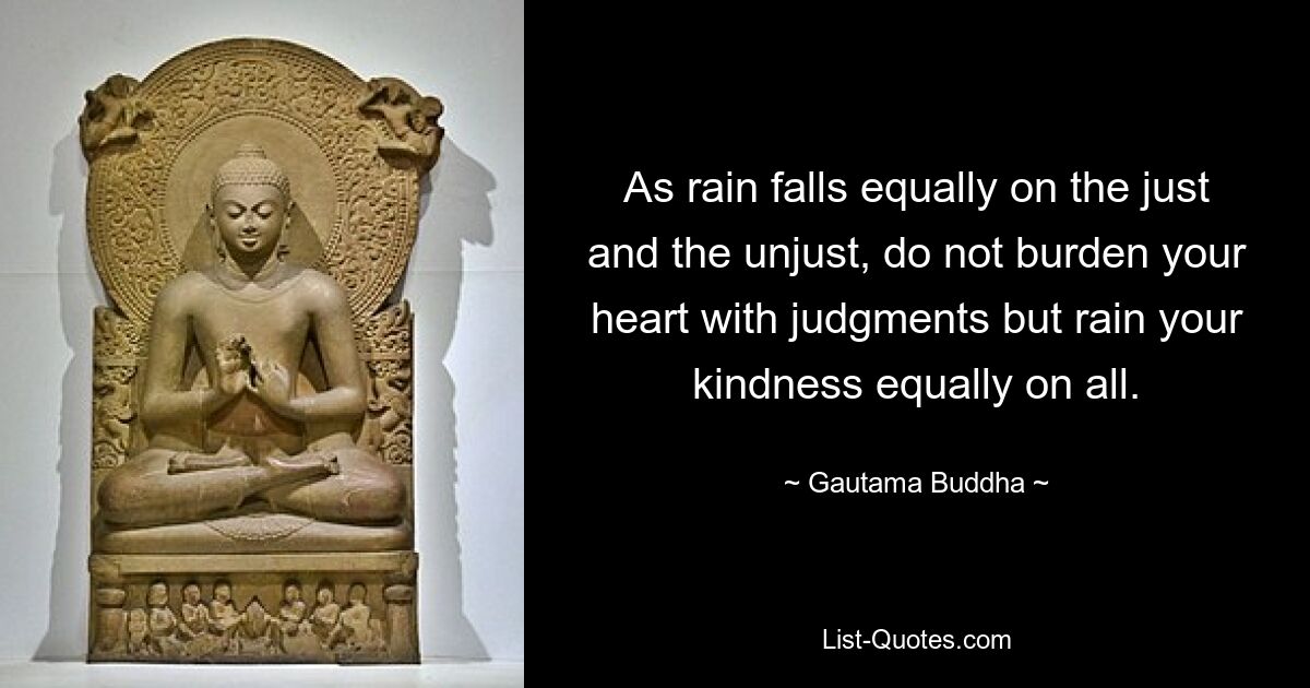 As rain falls equally on the just and the unjust, do not burden your heart with judgments but rain your kindness equally on all. — © Gautama Buddha