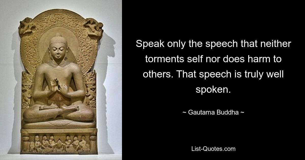 Speak only the speech that neither torments self nor does harm to others. That speech is truly well spoken. — © Gautama Buddha