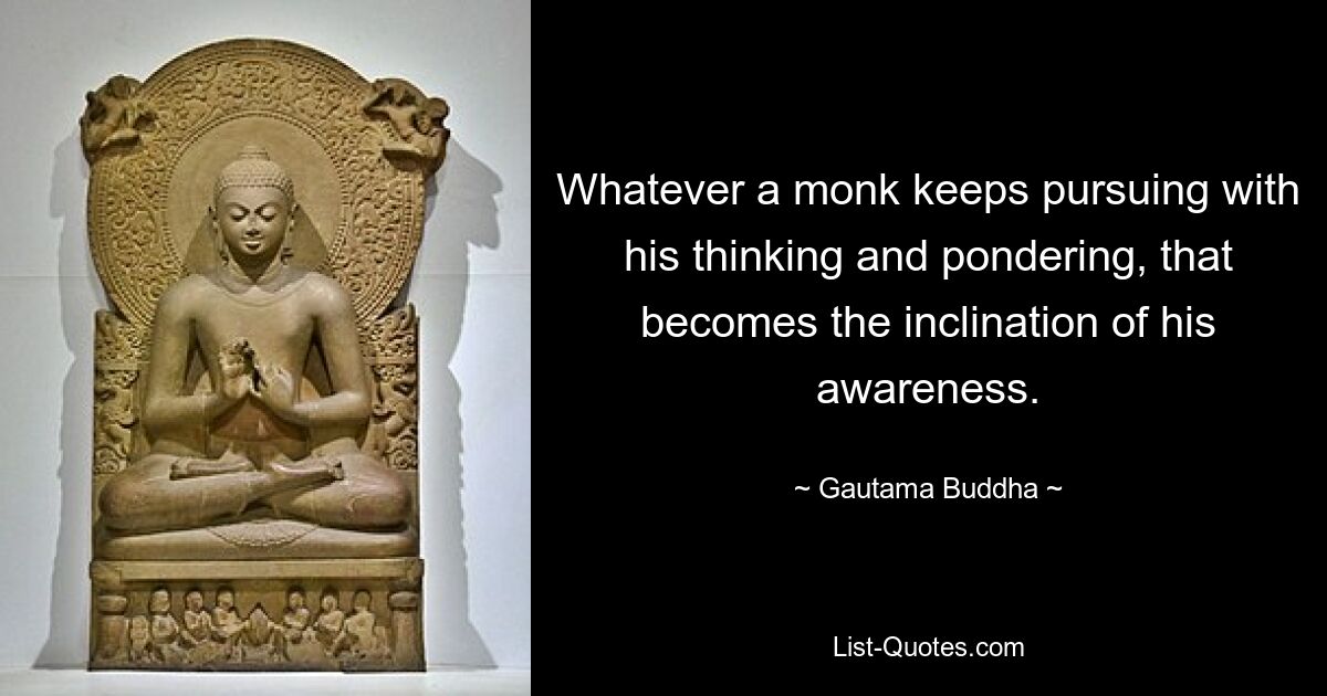 Whatever a monk keeps pursuing with his thinking and pondering, that becomes the inclination of his awareness. — © Gautama Buddha