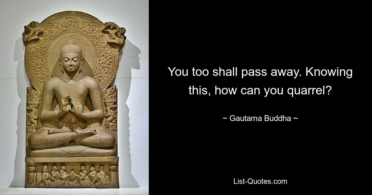 You too shall pass away. Knowing this, how can you quarrel? — © Gautama Buddha