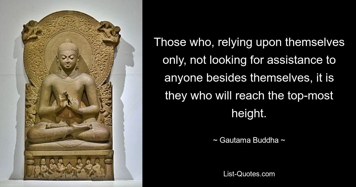 Those who, relying upon themselves only, not looking for assistance to anyone besides themselves, it is they who will reach the top-most height. — © Gautama Buddha