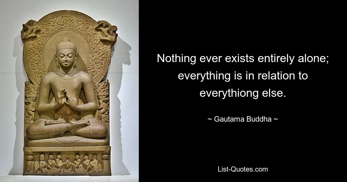 Nothing ever exists entirely alone; everything is in relation to everythiong else. — © Gautama Buddha