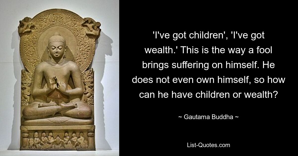 'I've got children', 'I've got wealth.' This is the way a fool brings suffering on himself. He does not even own himself, so how can he have children or wealth? — © Gautama Buddha