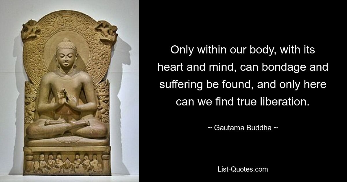 Only within our body, with its heart and mind, can bondage and suffering be found, and only here can we find true liberation. — © Gautama Buddha