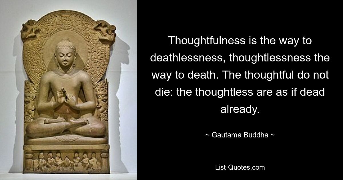 Thoughtfulness is the way to deathlessness, thoughtlessness the way to death. The thoughtful do not die: the thoughtless are as if dead already. — © Gautama Buddha