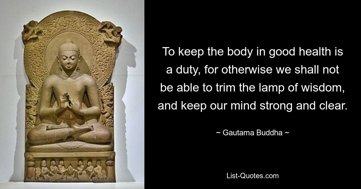 To keep the body in good health is a duty, for otherwise we shall not be able to trim the lamp of wisdom, and keep our mind strong and clear. — © Gautama Buddha