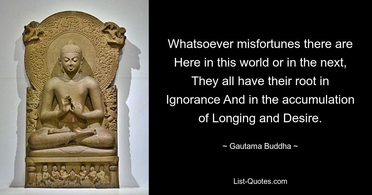 Whatsoever misfortunes there are Here in this world or in the next, They all have their root in Ignorance And in the accumulation of Longing and Desire. — © Gautama Buddha