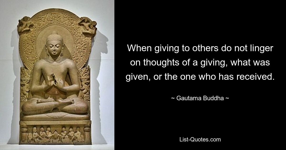 When giving to others do not linger on thoughts of a giving, what was given, or the one who has received. — © Gautama Buddha