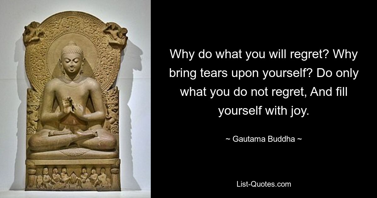 Why do what you will regret? Why bring tears upon yourself? Do only what you do not regret, And fill yourself with joy. — © Gautama Buddha