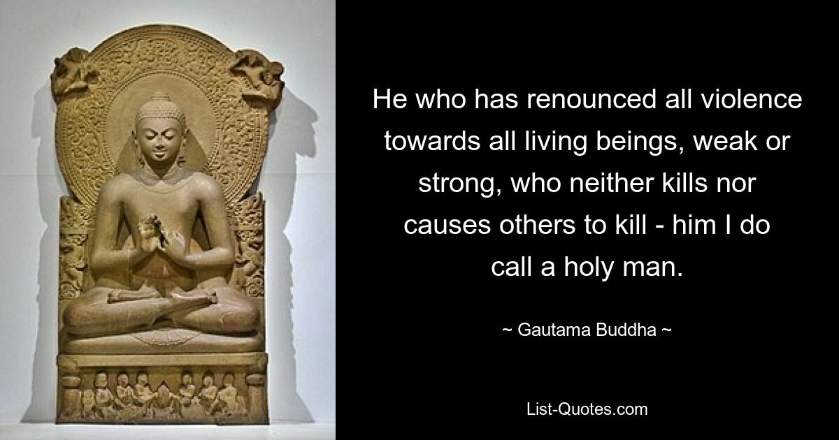 He who has renounced all violence towards all living beings, weak or strong, who neither kills nor causes others to kill - him I do call a holy man. — © Gautama Buddha