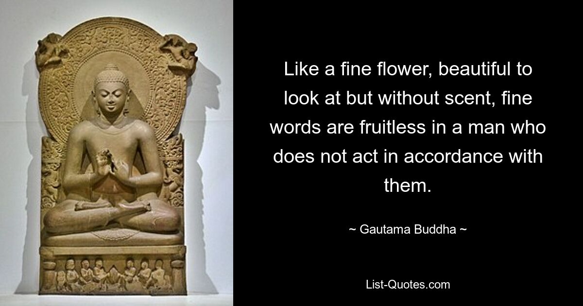 Like a fine flower, beautiful to look at but without scent, fine words are fruitless in a man who does not act in accordance with them. — © Gautama Buddha