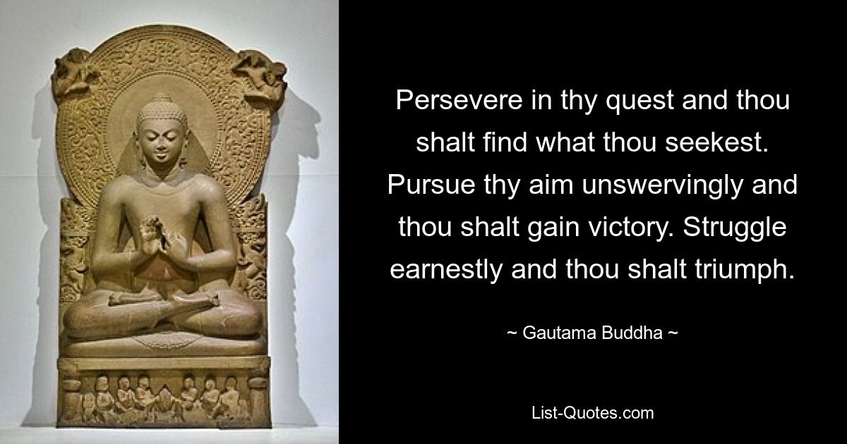 Persevere in thy quest and thou shalt find what thou seekest. Pursue thy aim unswervingly and thou shalt gain victory. Struggle earnestly and thou shalt triumph. — © Gautama Buddha