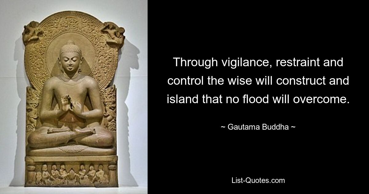 Through vigilance, restraint and control the wise will construct and island that no flood will overcome. — © Gautama Buddha