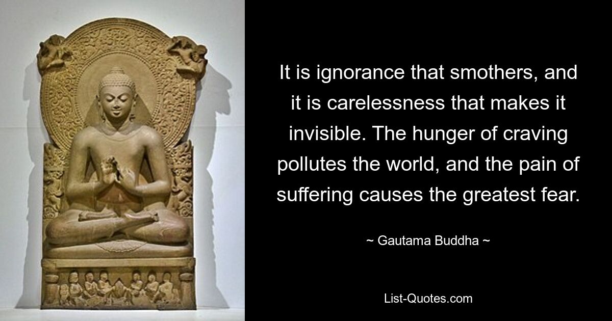 It is ignorance that smothers, and it is carelessness that makes it invisible. The hunger of craving pollutes the world, and the pain of suffering causes the greatest fear. — © Gautama Buddha