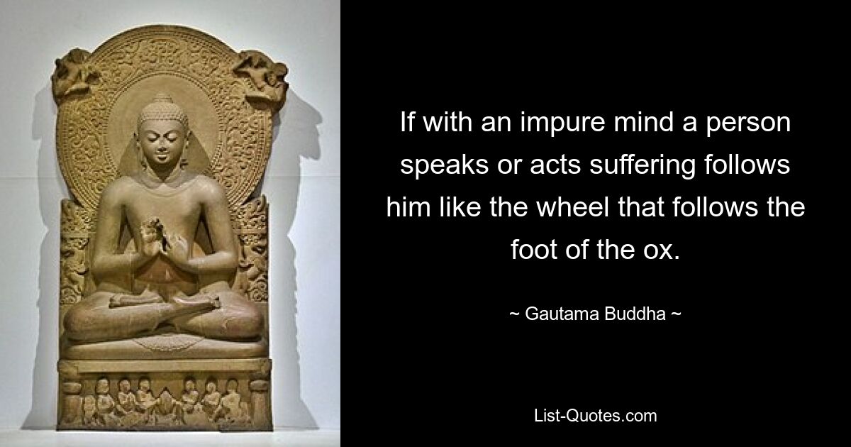 If with an impure mind a person speaks or acts suffering follows him like the wheel that follows the foot of the ox. — © Gautama Buddha