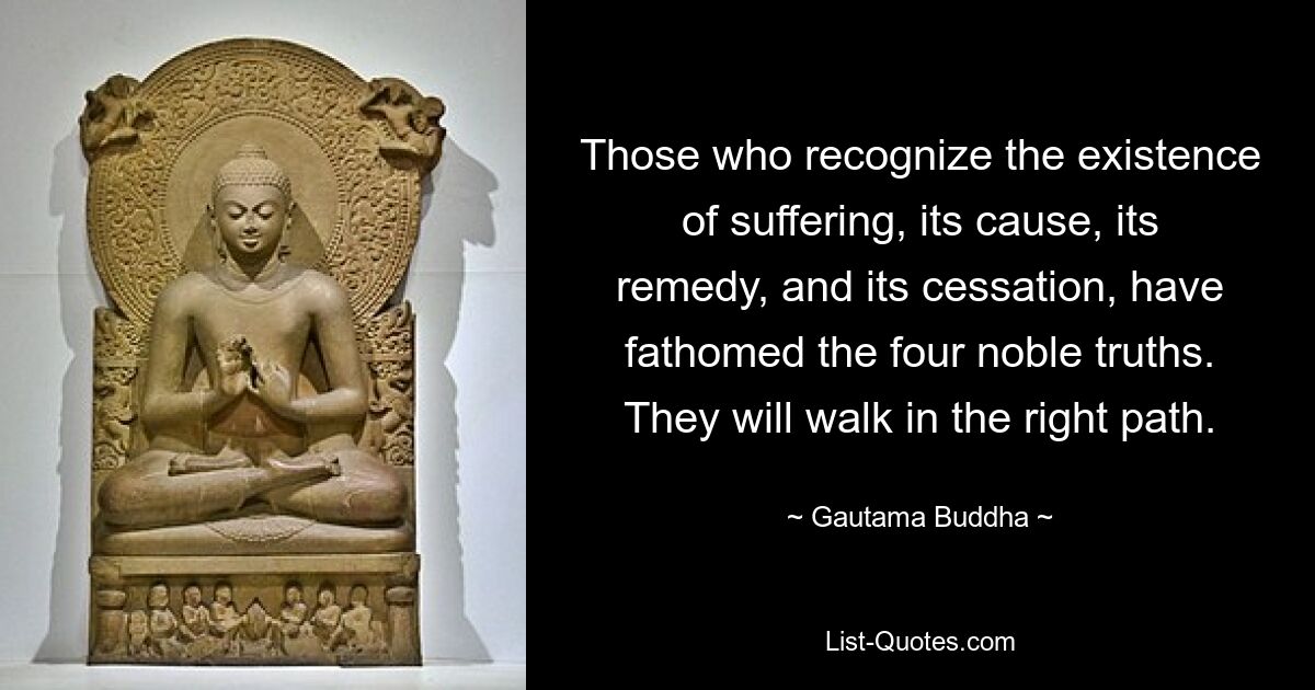 Those who recognize the existence of suffering, its cause, its remedy, and its cessation, have fathomed the four noble truths. They will walk in the right path. — © Gautama Buddha