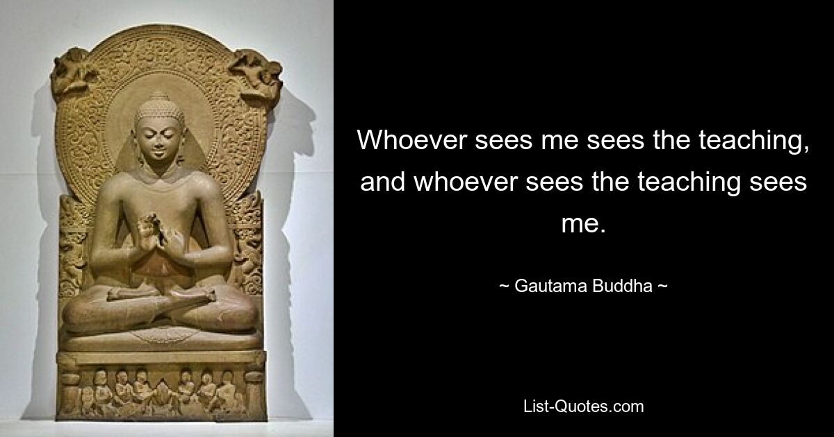 Whoever sees me sees the teaching, and whoever sees the teaching sees me. — © Gautama Buddha