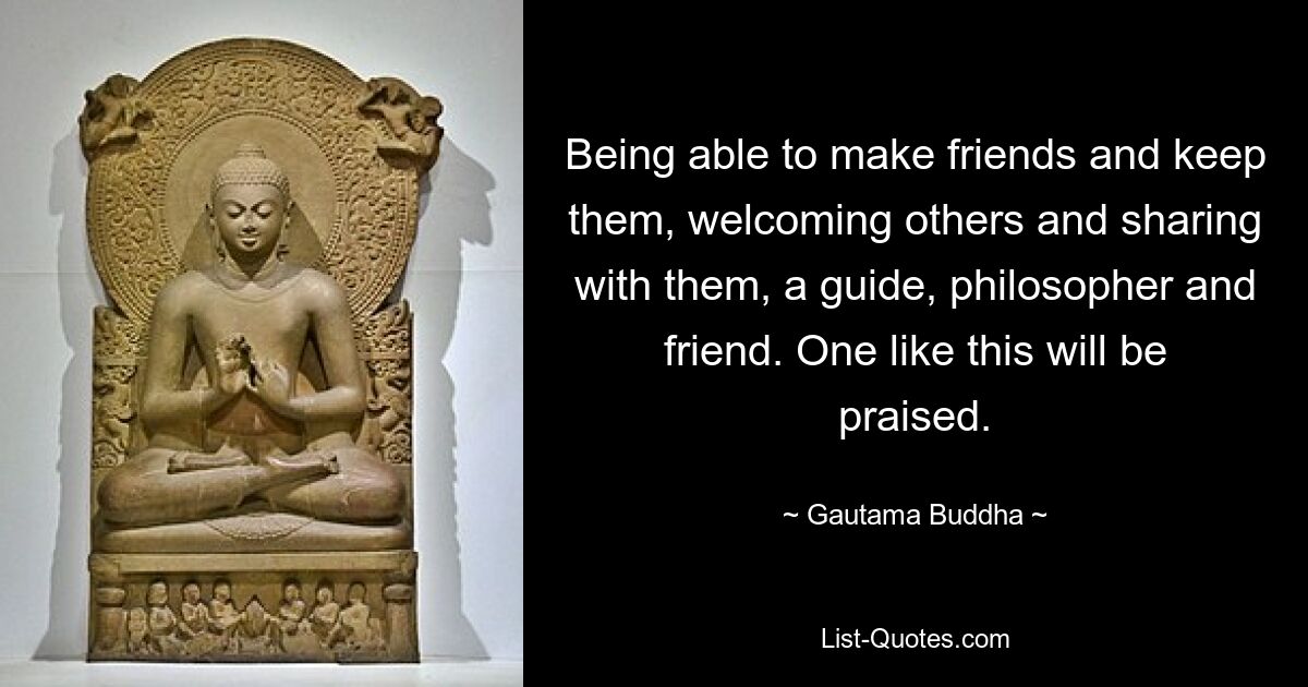 Being able to make friends and keep them, welcoming others and sharing with them, a guide, philosopher and friend. One like this will be praised. — © Gautama Buddha