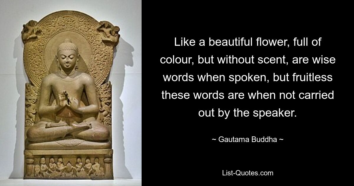 Like a beautiful flower, full of colour, but without scent, are wise words when spoken, but fruitless these words are when not carried out by the speaker. — © Gautama Buddha