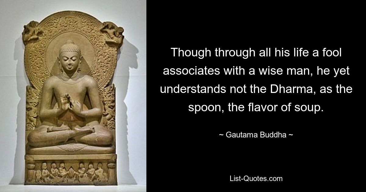 Though through all his life a fool associates with a wise man, he yet understands not the Dharma, as the spoon, the flavor of soup. — © Gautama Buddha