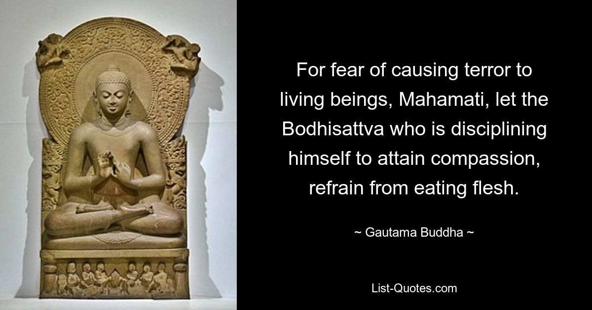 For fear of causing terror to living beings, Mahamati, let the Bodhisattva who is disciplining himself to attain compassion, refrain from eating flesh. — © Gautama Buddha