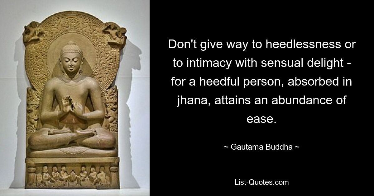 Don't give way to heedlessness or to intimacy with sensual delight - for a heedful person, absorbed in jhana, attains an abundance of ease. — © Gautama Buddha